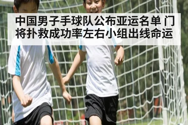 中国男子手球队公布亚运名单 门将扑救成功率左右小组出线命运