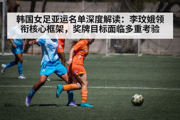 韩国女足亚运名单深度解读：李玟娥领衔核心框架，奖牌目标面临多重考验