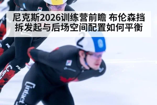 尼克斯2026训练营前瞻 布伦森挡拆发起与后场空间配置如何平衡